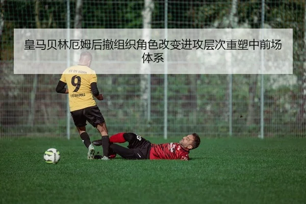 皇马贝林厄姆后撤组织角色改变进攻层次重塑中前场体系