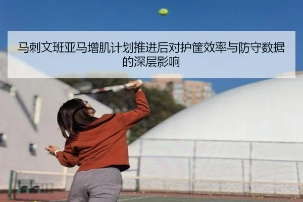 马刺文班亚马增肌计划推进后对护筐效率与防守数据的深层影响