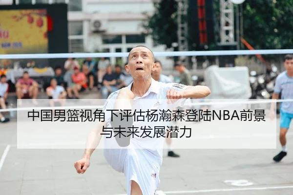 中国男篮视角下评估杨瀚森登陆NBA前景与未来发展潜力