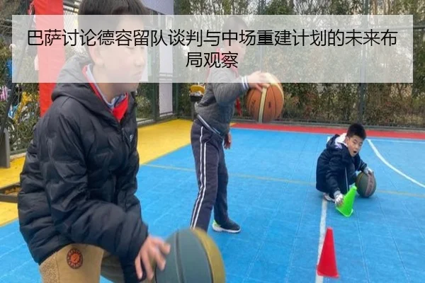 巴萨讨论德容留队谈判与中场重建计划的未来布局观察
