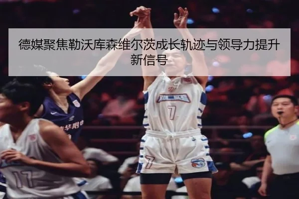 德媒聚焦勒沃库森维尔茨成长轨迹与领导力提升新信号