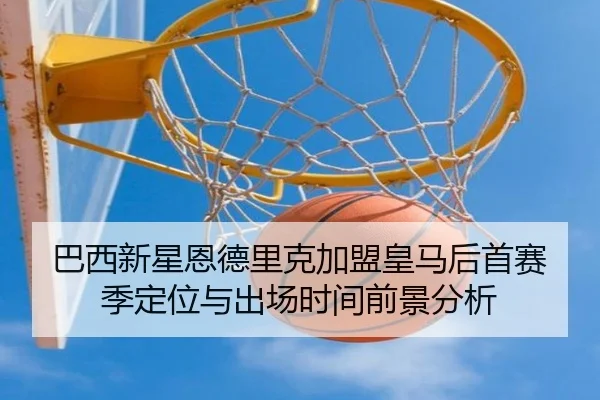 巴西新星恩德里克加盟皇马后首赛季定位与出场时间前景分析