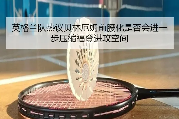 英格兰队热议贝林厄姆前腰化是否会进一步压缩福登进攻空间